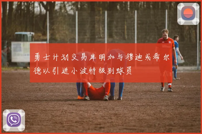勇士计划交易库明加与穆迪或希尔德以引进小波特级别球员