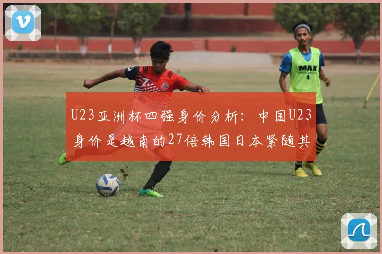 U23亚洲杯四强身价分析：中国U23身价是越南的27倍韩国日本紧随其后