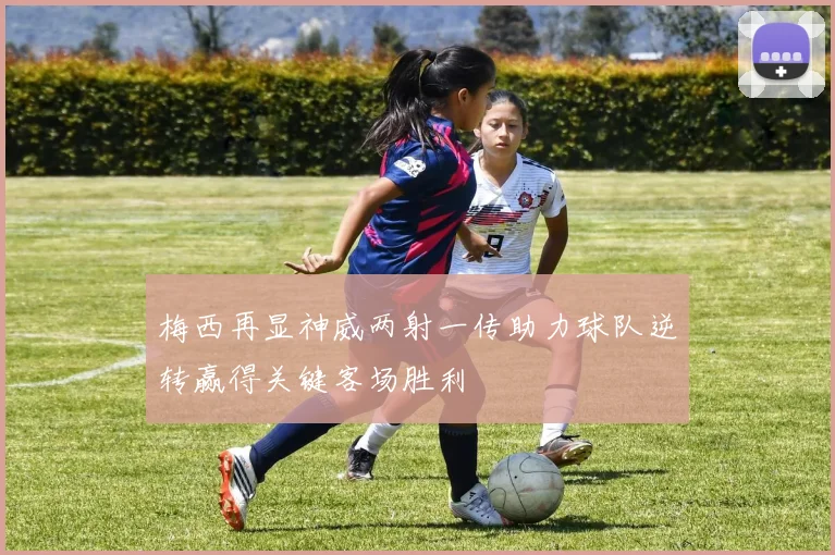 梅西再显神威两射一传助力球队逆转赢得关键客场胜利