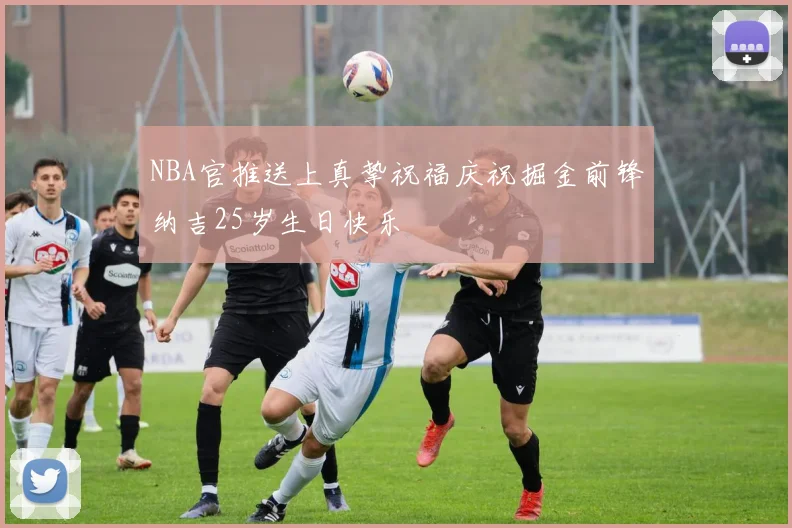 NBA官推送上真挚祝福庆祝掘金前锋纳吉25岁生日快乐