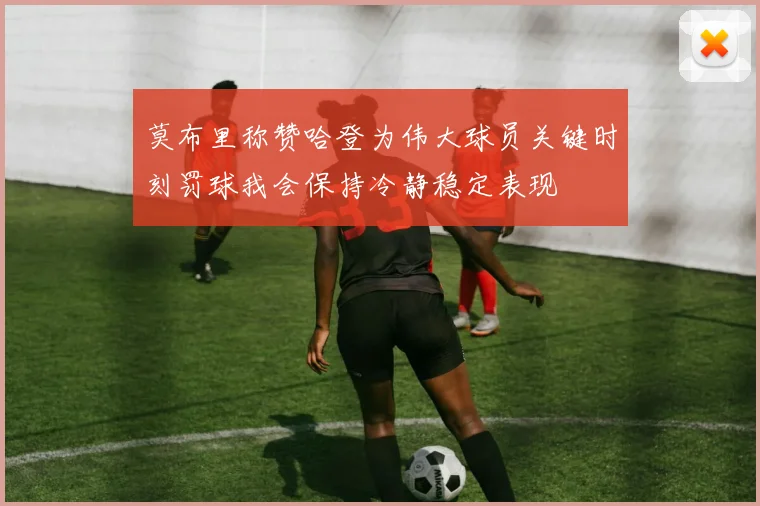 莫布里称赞哈登为伟大球员关键时刻罚球我会保持冷静稳定表现