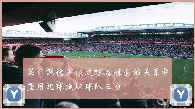 若昂佩德罗谈进球与胜利的关系希望用进球换取球队三分