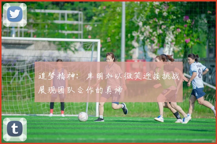 追梦精神：库明加以微笑迎接挑战展现团队合作的真谛