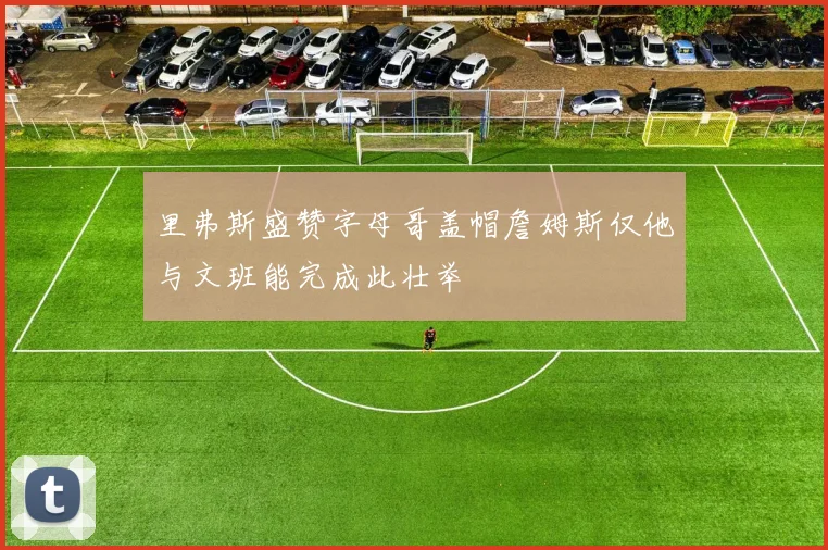 里弗斯盛赞字母哥盖帽詹姆斯仅他与文班能完成此壮举